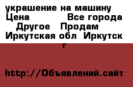 украшение на машину  › Цена ­ 2 000 - Все города Другое » Продам   . Иркутская обл.,Иркутск г.